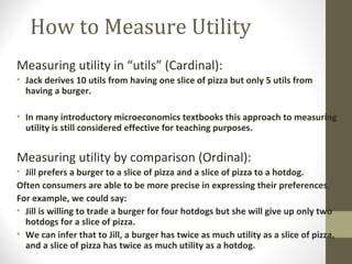 How to Measure Utility
Measuring utility in “utils” (Cardinal):
• Jack derives 10 utils from having one slice of pizza but only 5 utils from
having a burger.
• In many introductory microeconomics textbooks this approach to measuring
utility is still considered effective for teaching purposes.
Measuring utility by comparison (Ordinal):
• Jill prefers a burger to a slice of pizza and a slice of pizza to a hotdog.
Often consumers are able to be more precise in expressing their preferences.
For example, we could say:
• Jill is willing to trade a burger for four hotdogs but she will give up only two
hotdogs for a slice of pizza.
• We can infer that to Jill, a burger has twice as much utility as a slice of pizza,
and a slice of pizza has twice as much utility as a hotdog.
 