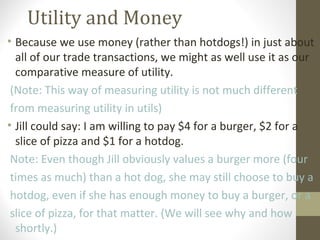 Utility and Money
• Because we use money (rather than hotdogs!) in just about
all of our trade transactions, we might as well use it as our
comparative measure of utility.
(Note: This way of measuring utility is not much different
from measuring utility in utils)
• Jill could say: I am willing to pay $4 for a burger, $2 for a
slice of pizza and $1 for a hotdog.
Note: Even though Jill obviously values a burger more (four
times as much) than a hot dog, she may still choose to buy a
hotdog, even if she has enough money to buy a burger, or a
slice of pizza, for that matter. (We will see why and how
shortly.)
 