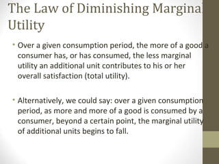 The Law of Diminishing Marginal
Utility
• Over a given consumption period, the more of a good a
consumer has, or has consumed, the less marginal
utility an additional unit contributes to his or her
overall satisfaction (total utility).
• Alternatively, we could say: over a given consumption
period, as more and more of a good is consumed by a
consumer, beyond a certain point, the marginal utility
of additional units begins to fall.
 