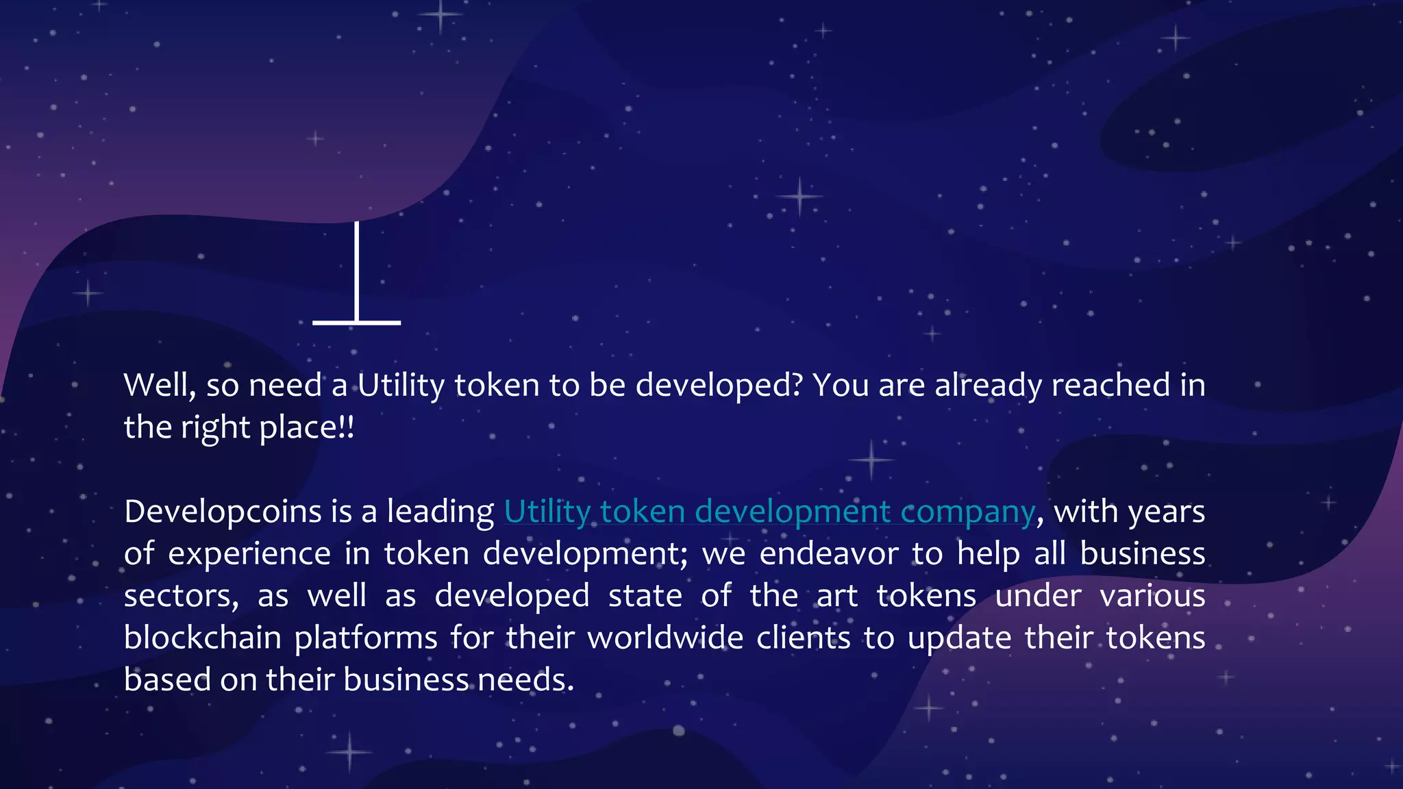 Well, so need a Utility token to be developed? You are already reached in
the right place!!
Developcoins is a leading Utility token development company, with years
of experience in token development; we endeavor to help all business
sectors, as well as developed state of the art tokens under various
blockchain platforms for their worldwide clients to update their tokens
based on their business needs.
 