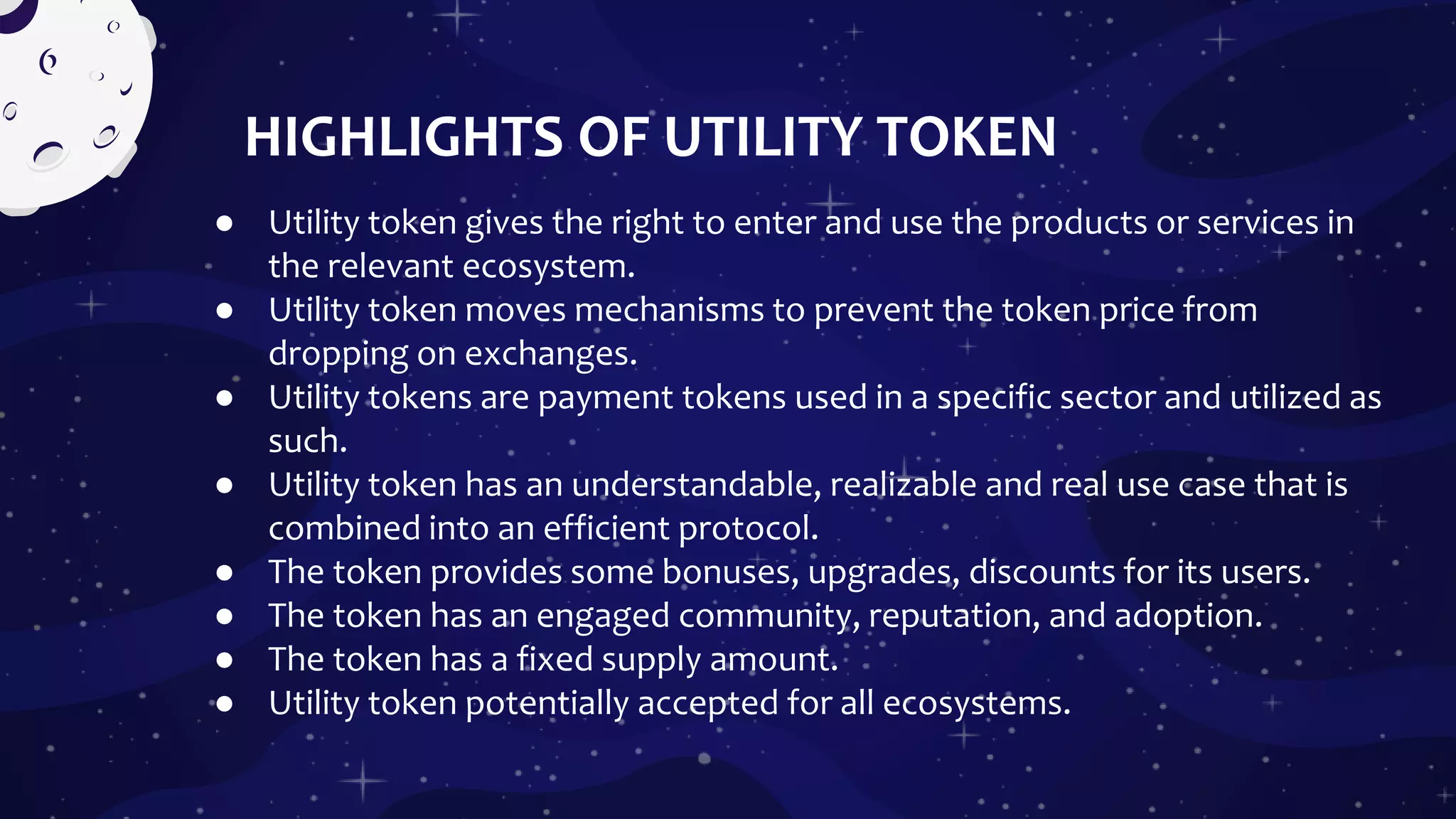 HIGHLIGHTS OF UTILITY TOKEN
● Utility token gives the right to enter and use the products or services in
the relevant ecosystem.
● Utility token moves mechanisms to prevent the token price from
dropping on exchanges.
● Utility tokens are payment tokens used in a specific sector and utilized as
such.
● Utility token has an understandable, realizable and real use case that is
combined into an efficient protocol.
● The token provides some bonuses, upgrades, discounts for its users.
● The token has an engaged community, reputation, and adoption.
● The token has a fixed supply amount.
● Utility token potentially accepted for all ecosystems.
 