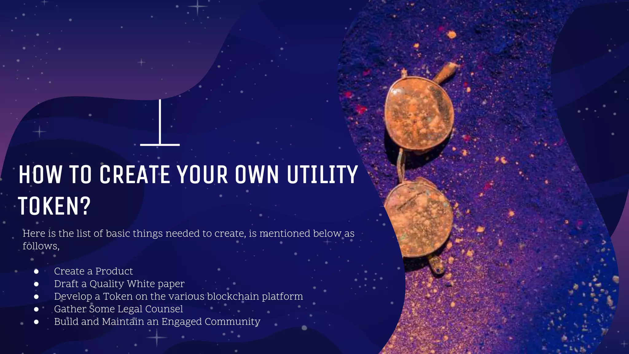 Here is the list of basic things needed to create, is mentioned below as
follows,
● Create a Product
● Draft a Quality White paper
● Develop a Token on the various blockchain platform
● Gather Some Legal Counsel
● Build and Maintain an Engaged Community
hOW TO CREATE YOUR OWN UTILITY
TOKEN?
 