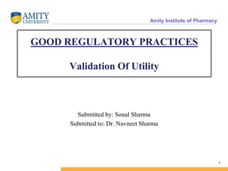GOOD REGULATORY PRACTICES
Validation Of Utility
Submitted by: Sonal Sharma
Submitted to: Dr. Navneet Sharma
1
Amity Institute of Pharmacy
 