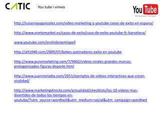 You tube i vimeo



http://luisarroyogonzalez.com/video-marketing-y-youtube-casos-de-exito-en-espana/

http://www.onetomarket.es/casos-de-exito/caso-de-exito-youtube-fc-barcelona/

www.youtube.com/enshideixemlapell

http://alt1040.com/2009/07/bebes-patinadores-exito-en-youtube

http://www.puromarketing.com/7/9602/videos-virales-grandes-marcas-
protagonizados-figuras-deporte.html

http://www.juanmerodio.com/2011/ejemplos-de-videos-interactivos-que-crean-
viralidad/

http://www.marketingdirecto.com/actualidad/checklists/los-10-videos-mas-
divertidos-de-todos-los-tiempos-en-
youtube/?utm_source=wordtwit&utm_medium=social&utm_campaign=wordtwit
 