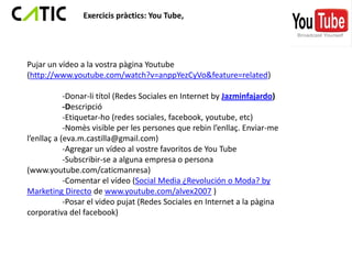 Exercicis pràctics: You Tube,




Pujar un vídeo a la vostra pàgina Youtube
(http://www.youtube.com/watch?v=anppYezCyVo&feature=related)

            -Donar-li títol (Redes Sociales en Internet by Jazminfajardo)
            -Descripció
            -Etiquetar-ho (redes sociales, facebook, youtube, etc)
            -Nomès visible per les persones que rebin l’enllaç. Enviar-me
l’enllaç a (eva.m.castilla@gmail.com)
            -Agregar un vídeo al vostre favoritos de You Tube
            -Subscribir-se a alguna empresa o persona
(www.youtube.com/caticmanresa)
            -Comentar el vídeo (Social Media ¿Revolución o Moda? by
Marketing Directo de www.youtube.com/alvex2007 )
            -Posar el video pujat (Redes Sociales en Internet a la pàgina
corporativa del facebook)
 