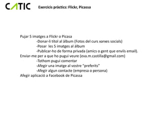 Exercicis pràctics: Flickr, Picassa




Pujar 5 imatges a Flickr o Picasa
           -Donar-li títol al àlbum (Fotos del curs xarxes socials)
           -Posar les 5 imatges al àlbum
           -Publicar-ho de forma privada (amics o gent que enviïs email).
Enviar-me per a que ho pugui veure (eva.m.castilla@gmail.com)
           -Tothom pugui comentar
           -Afegir una imatge al vostre “preferits”
           -Afegir algun contacte (empresa o persona)
Afegir aplicació a Facebook de Picassa
 