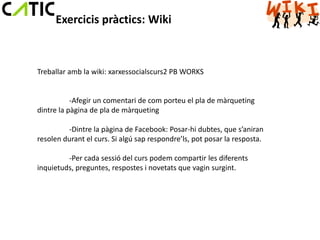 Exercicis pràctics: Wiki



Treballar amb la wiki: xarxessocialscurs2 PB WORKS


           -Afegir un comentari de com porteu el pla de màrqueting
dintre la pàgina de pla de màrqueting

         -Dintre la pàgina de Facebook: Posar-hi dubtes, que s’aniran
resolen durant el curs. Si algú sap respondre’ls, pot posar la resposta.

         -Per cada sessió del curs podem compartir les diferents
inquietuds, preguntes, respostes i novetats que vagin surgint.
 