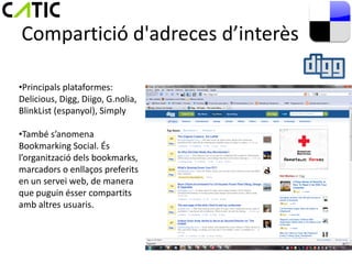 Compartició d'adreces d’interès

•Principals plataformes:
Delicious, Digg, Diigo, G.nolia,
BlinkList (espanyol), Simply

•També s’anomena
Bookmarking Social. És
l’organització dels bookmarks,
marcadors o enllaços preferits
en un servei web, de manera
que puguin ésser compartits
amb altres usuaris.
 