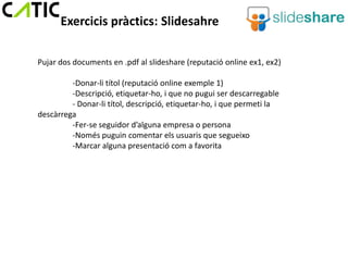 Exercicis pràctics: Slidesahre

Pujar dos documents en .pdf al slideshare (reputació online ex1, ex2)

         -Donar-li títol (reputació online exemple 1)
         -Descripció, etiquetar-ho, i que no pugui ser descarregable
         - Donar-li títol, descripció, etiquetar-ho, i que permeti la
descàrrega
         -Fer-se seguidor d’alguna empresa o persona
         -Només puguin comentar els usuaris que segueixo
         -Marcar alguna presentació com a favorita
 