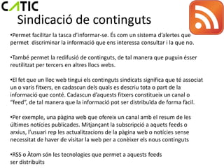 Sindicació de continguts
•Permet facilitar la tasca d’informar-se. És com un sistema d’alertes que
permet discriminar la informació que ens interessa consultar i la que no.

•També permet la redifusió de continguts, de tal manera que puguin ésser
reutilitzat per tercers en altres llocs webs.

•El fet que un lloc web tingui els continguts sindicats significa que té associat
un o varis fitxers, en cadascun dels quals es descriu tota o part de la
informació que conté. Cadascun d’aquests fitxers constitueix un canal o
“feed”, de tal manera que la informació pot ser distribuïda de forma fàcil.

•Per exemple, una pàgina web que ofereix un canal amb el resum de les
últimes notícies publicades. Mitjançant la subscripció a aquets feeds o
arxius, l’usuari rep les actualitzacions de la pàgina web o notícies sense
necessitat de haver de visitar la web per a conèixer els nous continguts

•RSS o Àtom són les tecnologies que permet a aquests feeds
ser distribuïts
 