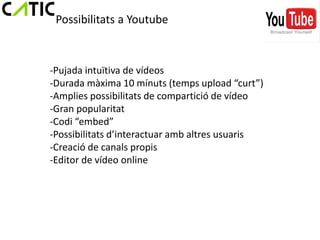 Possibilitats a Youtube



-Pujada intuïtiva de vídeos
-Durada màxima 10 mínuts (temps upload “curt”)
-Amplies possibilitats de compartició de vídeo
-Gran popularitat
-Codi “embed”
-Possibilitats d’interactuar amb altres usuaris
-Creació de canals propis
-Editor de vídeo online
 