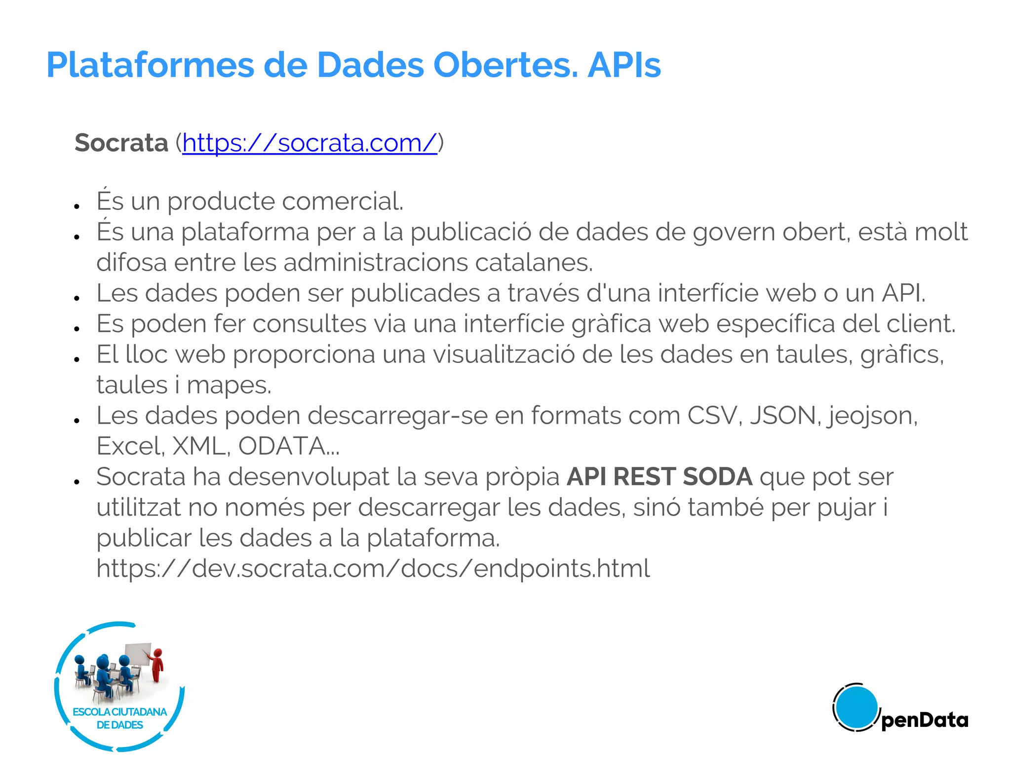 Socrata (https://socrata.com/)
● És un producte comercial.
● És una plataforma per a la publicació de dades de govern obert, està molt
difosa entre les administracions catalanes.
● Les dades poden ser publicades a través d'una interfície web o un API.
● Es poden fer consultes via una interfície gràfica web específica del client.
● El lloc web proporciona una visualització de les dades en taules, gràfics,
taules i mapes.
● Les dades poden descarregar-se en formats com CSV, JSON, jeojson,
Excel, XML, ODATA...
● Socrata ha desenvolupat la seva pròpia API REST SODA que pot ser
utilitzat no només per descarregar les dades, sinó també per pujar i
publicar les dades a la plataforma.
https://dev.socrata.com/docs/endpoints.html
Plataformes de Dades Obertes. APIs
 