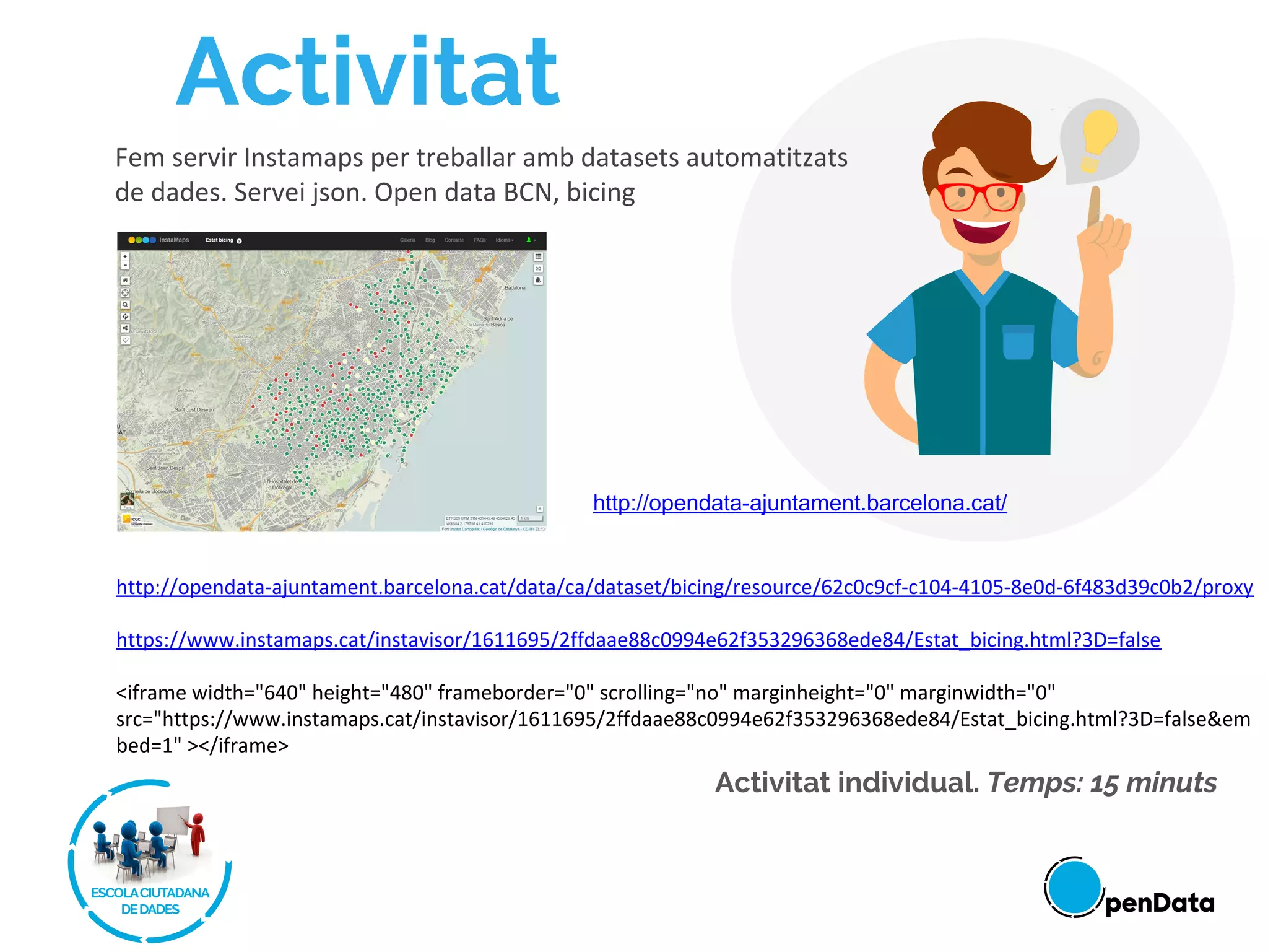 Activitat
Activitat individual. Temps: 15 minuts
Fem servir Instamaps per treballar amb datasets automatitzats
de dades. Servei json. Open data BCN, bicing
http://opendata-ajuntament.barcelona.cat/data/ca/dataset/bicing/resource/62c0c9cf-c104-4105-8e0d-6f483d39c0b2/proxy
https://www.instamaps.cat/instavisor/1611695/2ffdaae88c0994e62f353296368ede84/Estat_bicing.html?3D=false
<iframe width="640" height="480" frameborder="0" scrolling="no" marginheight="0" marginwidth="0"
src="https://www.instamaps.cat/instavisor/1611695/2ffdaae88c0994e62f353296368ede84/Estat_bicing.html?3D=false&em
bed=1" ></iframe>
http://opendata-ajuntament.barcelona.cat/
 