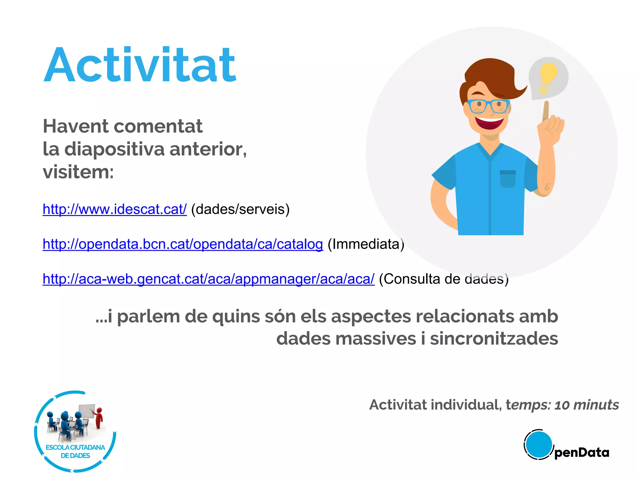 Havent comentat
la diapositiva anterior,
visitem:
http://www.idescat.cat/ (dades/serveis)
http://opendata.bcn.cat/opendata/ca/catalog (Immediata)
http://aca-web.gencat.cat/aca/appmanager/aca/aca/ (Consulta de dades)
...i parlem de quins són els aspectes relacionats amb
dades massives i sincronitzades
Activitat
Activitat individual, temps: 10 minuts
 