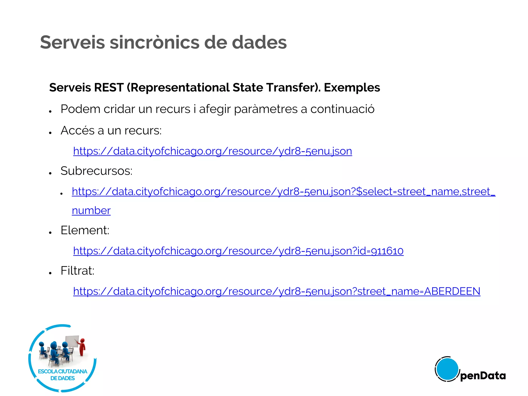 Serveis REST (Representational State Transfer). Exemples
● Podem cridar un recurs i afegir paràmetres a continuació
● Accés a un recurs:
https://data.cityofchicago.org/resource/ydr8-5enu.json
● Subrecursos:
● https://data.cityofchicago.org/resource/ydr8-5enu.json?$select=street_name,street_
number
● Element:
https://data.cityofchicago.org/resource/ydr8-5enu.json?id=911610
● Filtrat:
https://data.cityofchicago.org/resource/ydr8-5enu.json?street_name=ABERDEEN
Serveis sincrònics de dades
 