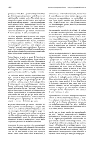 1092                                                          Narrativas e pesquisa qualitativa   Onocko Campos RT & Furtado JP



questão do espírito. Para Agostinho, não existiria futuro      começo não é a ausência de antecedente, mas ausência
que diminui ou passado que cresce se não houvesse um           de necessidade na sucessão; o ﬁm vem depois de outra
espírito que faz essa ação (actio). Não se trata mais de       coisa, seja por necessidade ou por probabilidade e o
imagens-impressões nem de imagens antecipatórias,              meio é uma simples sucessão: vem depois de outra
mas de uma ação que abrevia a expectativa e alonga a           coisa e depois dele vem outra coisa. Uma argumenta-
memória (actio e agitur). A expectativa e a memória são        ção interessante para apoiar a periodização em nossos
estendidas: a intenção presente faz o futuro passar ao         desenhos de pesquisa!
passado. O espírito se faz intentio, mas sofre distentio.
É essa uma metáfora viva que mantém juntas as idéias           Ricoeur examina as condições de validade e de verdade
de passar (cessar) e de fazer passar (trânsito).               na narrativa. Para o autor, pensar um elo de causalidade
                                                               já é universalizar. A conexão interna é condição para a
Por último, Agostinho expõe o contraste entre tempo e          universalização: buscar no enredo sua coerência. Com-
eternidade. No eterno... Nada passa! A eternidade é tida       por a intriga já é fazer surgir o inteligível do acidental,
como idéia limite do tempo. Para Ricoeur, essa aﬁrma-          o necessário ou verossímil do episódico. A atividade
ção teria conseqüências em relação à possibilidade de          mimética compõe a ação; não vê o universal, fá-lo
“descronologizar” a narrativa e a saída tampouco seria         surgir. Se entendermos que inventar é em realidade
“logicizar” a narrativa, porém confessar o diverso do          redescobrir, chegaríamos assim a um conceito pros-
tempo, fazer justiça à temporalidade humana não a abo-         pectivo da verdade.
lindo, senão aprofundando os níveis de temporalização.
Menos distendidos e mais intencionais!                         Ricoeur relaciona essas questões por meio de sua con-
                                                               cepção de tríplice mimese. A Mimese I denominaria
Assim, Ricoeur investiga o tempo de Agostinho a                o agenciamento dos fatos (o quê, o objeto), as ações
Aristóteles. Na Poética buscará suas formas e estilos:         – que possuem ﬁns e motivos, pois agir é sempre um
epopéia, tragédia, comédia, ditirambo. São modos de            agir com, uma inter-ação. Isso implica pressuposição
imitação da ação, mas diferem em relação aos meios             e transformação. Imitar ou representar a ação é pré-
(por quais meios), objetos (que) e maneiras (como). Os         compreender o que ocorre com o agir humano. Essa
objetos são sempre as ações humanas. A representação           pré-compreensão é comum ao autor e ao seu leitor.
de seus agentes pode ser feita mostrando-os melhores,          Por Mimese II o autor entende o “como se”, a mimese
iguais ou piores do que são, i.e.: tragédia e comédia.         criação, a transposição metafórica do campo prático
Em Aristóteles, Ricoeur destaca a noção de tecer a in-         pelo muthos. Essa posição é intermediária porque tem
triga, a tessitura da intriga: muthos que signiﬁca intriga,    uma função de mediação. Assim, no fato da história
enredo, plot em inglês. Designa a disposição dos fatos         deixar-se seguir, nas relações entre tradição e inovação,
em sistema, a arte de compor. A atividade produtora            é que se deve buscar a poíesis da obra. Já a Mimese
de intrigas deveria ser sobreposta a qualquer estrutura.       III designaria o encontro do texto com o leitor ou es-
Ricoeur enfatiza essa função de compor como uma                pectador. A narrativa tem seu sentido pleno quando é
operatória (ou seja, algo que “funciona”). Da Poética,         restituída ao tempo do agir. Esse momento caracteriza
Ricoeur ainda ressalta o conceito de atividade mimética:       a aplicação. Haveria uma intersecção entre o mundo
mimese signiﬁca imitação ou representação da ação,             do texto e o mundo do leitor.
agenciamento dos fatos: que, por que meios, como (de
                                                               Segundo Ricoeur,17 a dialética entre aporética e poética
que maneira os fatos passaram-se). Tratar-se-ia sempre
                                                               consiste na relação entre tempo e narrativa. As narra-
de mimese praxeôs: representação da ação, tratar-se-ia
                                                               tivas nada mais seriam do que “histórias não (ainda)
sempre – e por isso – de homens que agem.
                                                               narradas” (p. 115)Se uma ação pode ser narrada, ela
A ação é o construído em que consiste a atividade mi-          está simbolicamente mediada. Se a ação é simbólica,
mética: a própria tessitura da intriga. As relações entre      está na cultura e, portanto, compartilha de uma articu-
muthos – mímesis levam a reﬂetir sobre a ética, o autor        lação com o público: uma inter-ação.
e as personagens. Homero é louvado por se apagar por
trás de suas personagens: deixá-los falar sua própria          Isso é o que nos leva à questão dos agentes (aqueles
voz. Mas, na ética, o sujeito precede sempre a ação na         que agem). Os agentes possuem caracteres dotados de
ordem das qualidades morais. Em toda narrativa há uma          qualidades éticas. Não há ação que não suscite a prova-
relação entre o caráter da personagem e a intriga, porém       ção ou a reprovação segundo uma série de valores nas
a representação é mais de ações que de homens.                 quais bondade e maldade constituem a polaridade. Como
                                                               exemplo, Ricoeur lembra-nos da piedade que sentimos,
No conjunto do campo narrativo, colocam-se ainda al-           ligada à infelicidade não merecida por alguma perso-
gumas interrogações: a ordem é suscetível de extensão e        nagem, o que ele chama de prazer estético associado à
transformação? Toda história tem um começo, um meio            empatia. Assim, destaca-se um traço inerente à ação: não
e um ﬁm. Por onde começar a contar, qual o ponto de            poder ser nunca eticamente neutra. Nesse referencial, as
partida? Para Ricoeur, em sua leitura de Aristóteles, o        narrativas seriam mediações entre ação e linguagem.
 