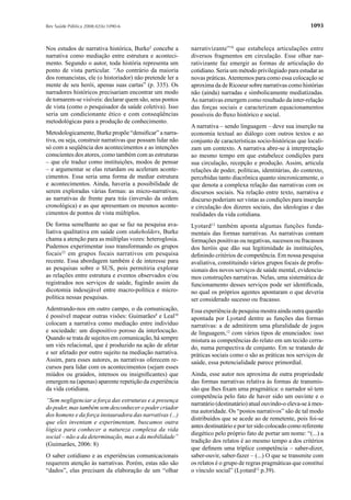 Rev Saúde Pública 2008;42(6):1090-6                                                                           1093


Nos estudos de narrativa histórica, Burke2 concebe a       narrativizante”10 que estabeleça articulações entre
narrativa como mediação entre estrutura e aconteci-        diversos fragmentos em circulação. Esse olhar nar-
mento. Segundo o autor, toda história representa um        rativizante faz emergir as formas de articulação do
ponto de vista particular. “Ao contrário da maioria        cotidiano. Seria um método privilegiado para estudar as
dos romancistas, ele (o historiador) não pretende ler a    novas práticas. Atentemos para como essa colocação se
mente de seu herói, apenas suas cartas” (p. 335). Os       aproxima da de Ricoeur sobre narrativas como histórias
narradores históricos precisariam encontrar um modo        não (ainda) narradas e simbolicamente mediatizadas.
de tornarem-se visíveis: declarar quem são, seus pontos    As narrativas emergem como resultado da inter-relação
de vista (como o pesquisador da saúde coletiva). Isso      das forças sociais e caracterizam equacionamentos
seria um condicionante ético e com conseqüências           possíveis do ﬂuxo histórico e social.
metodológicas para a produção de conhecimento.
                                                           A narrativa – sendo linguagem – deve sua inserção na
Metodologicamente, Burke propõe “densiﬁcar” a narra-       economia textual ao diálogo com outros textos e ao
tiva, ou seja, construir narrativas que possam lidar não   conjunto de características socio-históricas que locali-
só com a seqüência dos acontecimentos e as intenções       zam um contexto. A narrativa abre-se à interpretação
conscientes dos atores, como também com as estruturas      ao mesmo tempo em que estabelece condições para
– que ele traduz como instituições, modos de pensar        sua circulação, recepção e produção. Assim, articula
– e argumentar se elas retardam ou aceleram aconte-        relações de poder, políticas, identitárias, do contexto,
cimentos. Essa seria uma forma de mediar estrutura         percebidas tanto diacrônica quanto sincronicamente, o
e acontecimentos. Ainda, haveria a possibilidade de        que denota a complexa relação das narrativas com os
serem exploradas várias formas: as micro-narrativas,       discursos sociais. Na relação entre texto, narrativa e
as narrativas de frente para trás (inversão da ordem       discurso poderiam ser vistas as condições para inserção
cronológica) e as que apresentam os mesmos aconte-         e circulação dos dizeres sociais, das ideologias e das
cimentos de pontos de vista múltiplos.                     realidades da vida cotidiana.
De forma semelhante ao que se faz na pesquisa ava-         Lyotard12 também aponta algumas funções funda-
liativa qualitativa em saúde com stakeholders, Burke       mentais das formas narrativas. As narrativas contam
chama a atenção para as múltiplas vozes: heteroglosia.     formações positivas ou negativas, sucessos ou fracassos
Pudemos experimentar isso transformando os grupos          dos heróis que dão sua legitimidade às instituições,
focais22 em grupos focais narrativos em pesquisa           deﬁnindo critérios de competência. Em nossa pesquisa
recente. Essa abordagem também é de interesse para         avaliativa, constituindo vários grupos focais de proﬁs-
as pesquisas sobre o SUS, pois permitiria explorar         sionais dos novos serviços de saúde mental, evidencia-
as relações entre estrutura e eventos observados e/ou      mos construções narrativas. Nelas, uma sistemática de
registrados nos serviços de saúde, fugindo assim da        funcionamento desses serviços pode ser identiﬁcada,
dicotomia indesejável entre macro-política e micro-        no qual os próprios agentes apontaram o que deveria
política nessas pesquisas.                                 ser considerado sucesso ou fracasso.
Adentrando-nos em outro campo, o da comunicação,           Essa experiência de pesquisa mostra ainda outra questão
é possível mapear outras visões: Guimarães8 e Leal10       apontada por Lyotard dentre as funções das formas
colocam a narrativa como mediação entre indivíduo          narrativas: a de admitirem uma pluralidade de jogos
e sociedade: um dispositivo poroso da interlocução.        de linguagem,12 com vários tipos de enunciados: isso
Quando se trata de sujeitos em comunicação, há sempre      mistura as competências do relato em um tecido cerra-
um viés relacional, que é produzido na ação de afetar      do, numa perspectiva de conjunto. Em se tratando de
e ser afetado por outro sujeito na mediação narrativa.     práticas sociais como o são as práticas nos serviços de
Assim, para esses autores, as narrativas oferecem re-      saúde, essa potencialidade parece primordial.
cursos para lidar com os acontecimentos (sejam esses
miúdos ou graúdos, intensos ou insigniﬁcantes) que         Ainda, esse autor nos aproxima de outra propriedade
emergem na (apenas) aparente repetição da experiência      das formas narrativas relativa às formas de transmis-
da vida cotidiana.                                         são que lhes ﬁxam uma pragmática: o narrador só tem
                                                           competência pelo fato de haver sido um ouvinte e o
“Sem negligenciar a força das estruturas e a presença
                                                           narratário (destinatário) atual ouvindo-o eleva-se à mes-
do poder, mas também sem desconhecer o poder criador
                                                           ma autoridade. Os “postos narrativos” são de tal modo
dos homens e da força instauradora das narrativas (...)
                                                           distribuídos que se acede ao de remetente, pois foi-se
que eles inventam e experimentam, buscamos outra
                                                           antes destinatário e por ter sido colocado como referente
lógica para conhecer a natureza complexa da vida
                                                           diegético pelo próprio fato de portar um nome: “(...) a
social – não a da determinação, mas a da mobilidade”
                                                           tradição dos relatos é ao mesmo tempo a dos critérios
(Guimarães, 2006: 8)
                                                           que deﬁnem uma tríplice competência – saber-dizer,
O saber cotidiano e as experiências comunicacionais        saber-ouvir, saber-fazer – (...) O que se transmite com
requerem atenção às narrativas. Porém, estas não são       os relatos é o grupo de regras pragmáticas que constitui
“dados”, elas precisam da elaboração de um “olhar          o vínculo social” (Lyotard12 p.39).
 