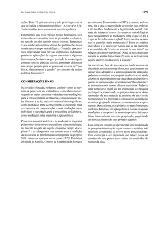 Rev Saúde Pública 2008;42(6):1090-6                                                                          1095


ações. Pois: “é pela narrativa e não pela língua em si     sexualmente Transmissíveis (CRT), e outros, enfren-
que se realiza o pensamento político” (Kristeva9 p. 87).   tam, dia-a-dia, a necessidade de recriar suas práticas
Toda narrativa seria assim uma narrativa política.         e de dar-lhes fundamento e legitimidade social. Não
                                                           seria de interesse termos ferramentas metodológicas
Entendemos que esta revisão possui limitações, tais        para pesquisarmos as mediações entre o que se diz e
como não ser exaustiva nem se pretender exclusiva,         o que se faz (discurso e ação)? Entre eventos ocasio-
no sentido de não admitir outras leituras. Tampouco        nais e questões mais estruturadas? Entre os sujeitos
visou um levantamento extenso das publicações mais         individuais e os coletivos? Ainda, não se faz premente
atuais nesse campo metodológico. Contudo, procura-         a necessidade da “vinda ao mundo de um texto” em
mos empreender uma revisão sistemática, indicando          relação a essas novas práticas? O que se passa nas casas
possíveis aplicações de alguns conceitos e algumas         durante as visitas domiciliares? Como se defende uma
fundamentações teóricas que, partindo de uma origem        equipe da proximidade com a loucura?
comum com as ciências sociais, permitam delimitar
um campo próprio para as pesquisas na área de “po-         As narrativas, fora de seu esquema tradicionalmente
lítica, planejamento e gestão” no contexto da saúde        vinculado a estudos etnográﬁcos, nos quais tomam um
coletiva brasileira.14                                     caráter mais descritivo e cronologicamente arranjado,
                                                           poderiam contribuir na pesquisa qualitativa em saúde
                                                           coletiva se explorássemos sua capacidade de dispositivo
CONSIDERAÇÕES FINAIS                                       poroso de comunicação, se tentássemos “densiﬁcá-las”,
                                                           se construíssemos novos olhares narrativos. Todavia,
Na revisão efetuada, podemos conferir como as nar-         seria necessário inserí-las em estratégias de pesquisa
rativas poderiam ser entendidas, coincidentemente,         participativa, envolvendo os próprios atores em várias
segundo as várias correntes revisadas como mediações:      retomadas de sua narração (à maneira de um círculo
para a crítica literária de Ricoeur, como mediação en-     hermenêutico7), e propiciar o contato com as narrações
tre discurso e ação; para as correntes historiográﬁcas,    de outros grupos de interesse, como tentamos experi-
como mediação entre acontecimento e estrutura; para        mentar. Dessa forma, elas próprias se transformariam,
as correntes da comunicação, como mediação entre           conforme Kristeva, em ação política e nossas pesquisas
indivíduo e sociedade; para a psicanálise de Kristeva,     atenderiam a um pouco de nosso imperativo ético-po-
como mediação entre memória e ação política.               lítico, intervindo no universo pesquisado, propiciando
                                                           um fortalecimento de seus próprios agentes.
Pensemos na saúde coletiva – na sua história, marcada
pela controvérsia entre estruturalismo e fenomenologia,    Esse seria um convite a experimentar uma modalidade
no recente resgate do sujeito enquanto campo disci-        de pesquisa-intervenção cujos rumos e caminhos não
plinar1,4 – e coloquemos em contato com a tradição         estariam desenhados a priori pelos pesquisadores.
da nossa área as problemáticas emergentes no próprio       Uma estratégia a ser explorada que talvez possa ser
SUS. Inúmeros serviços novos como CAPS, Unidades           considerada um pouco mais aberta às novidades do
de Saúde da Família, Centros de Referência de doenças      mundo da vida.
 