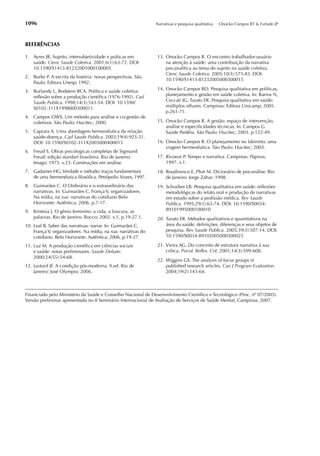 1096                                                           Narrativas e pesquisa qualitativa   Onocko Campos RT & Furtado JP




REFERÊNCIAS

1. Ayres JR. Sujeito, intersubjetividade e práticas em          13. Onocko Campos R. O encontro trabalhador-usuário
   saúde. Cienc Saude Coletiva. 2001;6(1):63-72. DOI:               na atenção à saúde: uma contribuição da narrativa
   10.1590/S1413-81232001000100005                                  psicanalítica ao tema do sujeito na saúde coletiva.
                                                                    Cienc Saude Coletiva. 2005;10(3):573-83. DOI:
2. Burke P. A escrita da história: novas perspectivas. São
                                                                    10.1590/S1413-81232005000300015
   Paulo: Editora Unesp; 1992.
3. Burlandy L, Bodstein RCA. Política e saúde coletiva:         14. Onocko Campos RO. Pesquisa qualitativa em políticas,
   reﬂexão sobre a produção cientíﬁca (1976-1992). Cad              planejamento e gestão em saúde coletiva. In: Barros N,
   Saude Publica. 1998;14(3):543-54. DOI: 10.1590/                  Ceccati JG, Turato ER. Pesquisa qualitativa em saúde:
   S0102-311X1998000300011.                                         múltiplos olhares. Campinas: Editora Unicamp; 2005.
                                                                    p.261-71.
4. Campos GWS. Um método para análise e co-gestão de
   coletivos. São Paulo: Hucitec; 2000.                         15. Onocko Campos R. A gestão: espaço de intervenção,
                                                                    análise e especiﬁcidades técnicas. In: Campos G.
5. Caprara A. Uma abordagem hermenêutica da relação                 Saúde Paidéia. São Paulo: Hucitec; 2003. p.122-49.
   saúde-doença. Cad Saude Publica. 2003;19(4):923-31.
   DOI: 10.1590/S0102-311X2003000400015                         16. Onocko Campos R. O planejamento no labirinto: uma
                                                                    viagem hermenêutica. São Paulo: Hucitec; 2003.
6. Freud S. Obras psicologicas completas de Sigmund
   Freud: edição standart brasileira. Rio de Janeiro:           17. Ricoeur P. Tempo e narrativa. Campinas: Papirus;
   Imago; 1975. v.23: Construções em análise.                       1997. v.1.
7. Gadamer HG. Verdade e método: traços fundamentais            18. Roudinesco E, Plon M. Dicionário de psicanálise. Rio
   de uma hermenêutica ﬁlosóﬁca. Petrópolis: Vozes; 1997.           de Janeiro: Jorge Zahar; 1998.
8. Guimarães C. O Ordinário e o extraordinário das              19. Schraiber LB. Pesquisa qualitativa em saúde: reﬂexões
   narrativas. In: Guimarães C, França V, organizadores.            metodológicas do relato oral e produção de narrativas
   Na mídia, na rua: narrativas do cotidiano Belo                   em estudo sobre a proﬁssão médica. Rev Saude
   Horizonte: Autêntica; 2006. p.7-17.                              Publica. 1995;29(1):63-74. DOI: 10.1590/S0034-
9. Kristeva J. O gênio feminino: a vida, a loucura, as              89101995000100010
   palavras. Rio de Janeiro: Rocco; 2002. v.1, p.19-27.1.       20. Turato ER. Métodos qualitativos e quantitativos na
10. Leal B. Saber das narrativas: narrar. In: Guimarães C,          área da saúde: deﬁnições, diferenças e seus objetos de
    França V, organizadores. Na mídia, na rua: narrativas do        pesquisa. Rev Saude Publica. 2005;39(3):507-14. DOI:
    cotidiano. Belo Horizonte: Autêntica; 2006. p.19-27.            10.1590/S0034-89102005000300025

11. Luz M. A produção cientíﬁca em ciências sociais             21. Vieira AG. Do conceito de estrutura narrativa à sua
    e saúde: notas preliminares. Saude Debate.                      crítica. Psicol. Reﬂex. Crit. 2001;14(3):599-608.
    2000;24(55):54-68.
                                                                22. Wiggins GS. The analysis of focus groups in
12. Lyotard JF. A condição pós-moderna. 9.ed. Rio de                published research articles. Can J Program Evaluation.
    Janeiro: José Olympio; 2006.                                    2004;19(2):143-64.



Financiado pelo Ministério da Saúde e Conselho Nacional de Desenvolvimento Cientíﬁco e Tecnológico (Proc. nº 07/2005).
Versão preliminar apresentada no II Seminário Internacional de Avaliação de Serviços de Saúde Mental, Campinas, 2007.
 