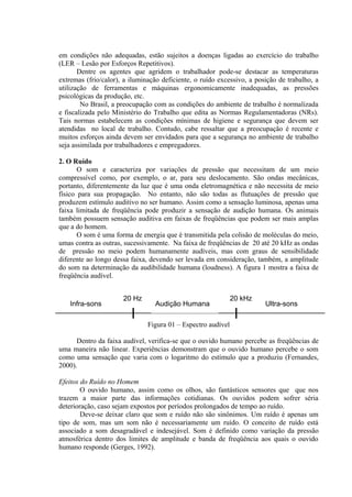 em condições não adequadas, estão sujeitos a doenças ligadas ao exercício do trabalho
(LER – Lesão por Esforços Repetitivos).
Dentre os agentes que agridem o trabalhador pode-se destacar as temperaturas
extremas (frio/calor), a iluminação deficiente, o ruído excessivo, a posição de trabalho, a
utilização de ferramentas e máquinas ergonomicamente inadequadas, as pressões
psicológicas da produção, etc.
No Brasil, a preocupação com as condições do ambiente de trabalho é normalizada
e fiscalizada pelo Ministério do Trabalho que edita as Normas Regulamentadoras (NRs).
Tais normas estabelecem as condições mínimas de higiene e segurança que devem ser
atendidas no local de trabalho. Contudo, cabe ressaltar que a preocupação é recente e
muitos esforços ainda devem ser envidados para que a segurança no ambiente de trabalho
seja assimilada por trabalhadores e empregadores.
2. O Ruído
O som e caracteriza por variações de pressão que necessitam de um meio
compressível como, por exemplo, o ar, para seu deslocamento. São ondas mecânicas,
portanto, diferentemente da luz que é uma onda eletromagnética e não necessita de meio
físico para sua propagação. No entanto, não são todas as flutuações de pressão que
produzem estímulo auditivo no ser humano. Assim como a sensação luminosa, apenas uma
faixa limitada de freqüência pode produzir a sensação de audição humana. Os animais
também possuem sensação auditiva em faixas de freqüências que podem ser mais amplas
que a do homem.
O som é uma forma de energia que é transmitida pela colisão de moléculas do meio,
umas contra as outras, sucessivamente. Na faixa de freqüências de 20 até 20 kHz as ondas
de pressão no meio podem humanamente audíveis, mas com graus de sensibilidade
diferente ao longo dessa faixa, devendo ser levada em consideração, também, a amplitude
do som na determinação da audibilidade humana (loudness). A figura 1 mostra a faixa de
freqüência audível.
Figura 01 – Espectro audível
Dentro da faixa audível, verifica-se que o ouvido humano percebe as freqüências de
uma maneira não linear. Experiências demonstram que o ouvido humano percebe o som
como uma sensação que varia com o logaritmo do estímulo que a produziu (Fernandes,
2000).
Efeitos do Ruído no Homem
O ouvido humano, assim como os olhos, são fantásticos sensores que que nos
trazem a maior parte das informações cotidianas. Os ouvidos podem sofrer séria
deterioração, caso sejam expostos por períodos prolongados de tempo ao ruído.
Deve-se deixar claro que som e ruído não são sinônimos. Um ruído é apenas um
tipo de som, mas um som não é necessariamente um ruído. O conceito de ruído está
associado a som desagradável e indesejável. Som é definido como variação da pressão
atmosférica dentro dos limites de amplitude e banda de freqüência aos quais o ouvido
humano responde (Gerges, 1992).
20 Hz 20 kHz
Audição HumanaInfra-sons Ultra-sons
 