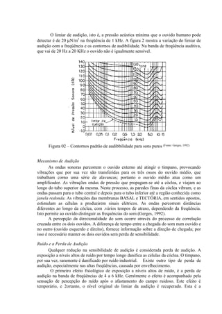O limiar de audição, isto é, a pressão acústica mínima que o ouvido humano pode
detectar é de 20 µN/m2
na freqüência de 1 kHz. A figura 2 mostra a variação do limiar de
audição com a freqüência e os contornos de audibilidade. Na banda de freqüência auditiva,
que vai de 20 Hz a 20 KHz o ouvido não é igualmente sensível.
Figura 02 – Contornos padrão de audibbilidade para sons puros (Fonte: Gerges, 1992)
Mecanismo de Audição
As ondas sonoras percorrem o ouvido externo até atingir o tímpano, provocando
vibrações que por sua vez são transferidas para os três ossos do ouvido médio, que
trabalham corno uma série de alavancas; portanto o ouvido médio atua como um
amplificador. As vibrações ondas de pressão que propagam-se até a cóclea, e viajam ao
longo do tubo superior da mesma. Neste processo, as paredes finas da cóclea vibram, e as
ondas passam para o tubo central e depois para o tubo inferior até a região conhecida como
janela redonda. As vibrações das membranas BASAL e TECTÓRIA, em sentidos opostos,
estimulam as células a produzirem sinais elétricos. As ondas percorrem distâncias
diferentes ao longo da cóclea, com .vários tempos de atraso, dependendo da freqüência.
Isto permite ao ouvido distinguir as frequências do som (Gerges, 1992).
A percepção da direcionalidade do som ocorre através do processo de correlação
cruzada entre os dois ouvidos. A diferença de tempo entre a chegada do som num ouvido e
no outro (ouvido esquerdo e direito), fornece informação sobre a direção de chegada; por
isso é necessário manter os dois ouvidos sem perda de sensibilidade.
Ruído e a Perda de Audição
Qualquer redução na sensibilidade de audição é considerada perda de audição. A
exposição a níveis altos de ruído por tempo longo danifica as células da cóclea. O tímpano,
por sua vez, raramente é danificado por ruído industrial. Existe outro tipo de perda de
audição, especialmente nas altas freqüências, causada por envelhecimento.
O primeiro efeito fisiológico de exposição a níveis altos de ruído, é a perda de
audição na banda de freqüências de 4 a 6 kHz. Geralmente o efeito é acompanhado pela
sensação de percepção do ruído após o afastamento do campo ruidoso. Este efeito é
temporário, e 2ortanto, o nível original do limiar da audição é recuperado. Esta é a
 