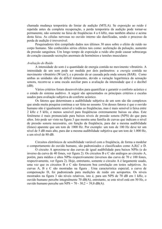chamada mudança temporária do limiar de audição (MTLA). Se exposição ao ruído é
repetida antes da completa recuperação, a perda temporária da audição pode tornar-se
permanente, não somente na faixa de freqüências 4 a 6 kHz, mas também abaixo e acima
desta faixa. As células nervosas no ouvido interno são danificadas, sendo o processo da
perda de audição é irreversível.
Pesquisadores têm compilado dados nos últimos 30 anos sobre o efeito de ruído no
corpo humano. São conhecidos sérios efeitos tais como: aceleração da pulsação, aumento
da pressão sanguínea. Um longo tempo de exposição a ruído alto pode causar sobrecarga
do coração causando secreções anormais de hormônios e tensões musculares
Avaliação do Ruído
A intensidade do som é a quantidade de energia contida no movimento vibratório. A
intensidade de um som pode ser medida por dois parâmetros: a energia contida no
movimento vibratório (W/cm2
); e a pressão do ar causada pela onda sonora (BAR). Como
ambas as unidades são de difícil tratamento, devido a variação logarítmica da sensação
sonora, recorre-se a uma escala auxiliar para a avaliação da intensidade que é o decibel
(dB).
Vários critérios foram desenvolvidos para quantificar e garantir o conforto acústico e
o estado do sistema auditivo. A seguir são apresentados os principais critérios e escalas
usados para avaliação subjetiva do conforto acústico.
Os fatores que determinam a audibilidade subjetiva de um som são tão complexos
que ainda muita pesquisa continua a ser feita no assunto. Um desses fatores é que o ouvido
humano não é igualmente sensível a todas as freqüências, mas é mais sensível à faixa entre
2 kHz e 5 kHz, e menos sensível para freqüências extremamente baixas ou altas. Este
fenômeno é mais pronunciado para baixos níveis de pressão sonora (NPS) do que para
altos. Isto pode ser visto na figura 3 que mostra uma família de curvas que indicam o nível
de pressão sonora necessário, em função da freqüência, para dar a mesma audibilidade
(fones) aparente que um tom de 1000 Hz. Por exemplo: um tom de 100 Hz deve ter um
nível de 5 dB mais alto, para dar a mesma audibilidade subjetiva que um tom de 1.000 Hz,
a um nível de 80 dB.
Circuitos eletrônicos de sensibilidade variável com a freqüência, de forma a modelar
o comportamento do ouvido humano, são padronizados e classificados como A,B,C e D.
O circuito A aproxima-se das curvas de igual audibilidade para baixos NPSs (e do
inverso da curva de 40 fones, ver figura 2). Os circuitos B e C são análogos ao circuito A,
porém, para médios e altos NPSs respectivamente (inversos das curva de 70 e 100 fones,
respectivamente, ver figura 2). Hoje, entretanto, somente o circuito A é largamente usado,
uma vez que os circuitos B e C não fornecem boa correlação em testes subjetivos. As
curvas A, B e C são mostradas na figura . Uma característica especial, a curva de
compensação D, foi padronizada para medições de ruído em aeroportos. Os níveis
mostrados na figura 3 são níveis relativos, isto é, para um NPS de 70 dB em 1 kHz, o
ouvido humano percebe integralmente 70 dB(A), entretanto, se este nível está em 50 Hz, o
ouvido humano percebe um NPS = 70 - 30,2 = 39,8 dB(A).
 