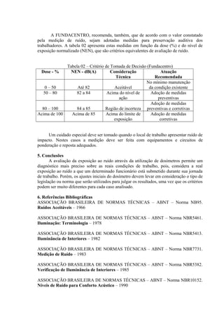 A FUNDACENTRO, recomenda, também, que de acordo com o valor constatado
pela medição de ruído, sejam adotadas medidas para preservação auditiva dos
trabalhadores. A tabela 02 apresenta estas medidas em função da dose (%) e do nível de
exposição normalizado (NEN), que são critérios equivalentes de avaliação de ruído.
Tabela 02 – Critério de Tomada de Decisão (Fundacentro)
Dose - % NEN - dB(A) Consideração
Técnica
Atuação
Recomendada
0 – 50 Até 82 Aceitável
No mínimo manutenção
da condição existente
50 – 80 82 a 84 Acima do nível de
ação
Adoção de medidas
preventivas
80 – 100 84 a 85 Região de incerteza
Adoção de medidas
preventivas e corretivas
Acima de 100 Acima de 85 Acima do limite de
exposição
Adoção de medidas
corretivas
Um cuidado especial deve ser tomado quando o local de trabalho apresentar ruído de
impacto. Nestes casos a medição deve ser feita com equipamentos e circuitos de
ponderação e reposta adequados.
5. Conclusões
A avaliação da exposição ao ruído através da utilização de dosímetros permite um
diagnóstico mais preciso sobre as reais condições de trabalho, pois, considera a real
exposição ao ruído a que um determinado funcionário está submetido durante sua jornada
de trabalho. Porém, os ajustes iniciais do dosímetro devem levar em consideração o tipo de
legislação ou norma que serão utilizados para julgar os resultados, uma vez que os critérios
podem ser muito diferentes para cada caso analisado.
6. Referências Bibliográficas
ASSOCIAÇÃO BRASILEIRA DE NORMAS TÉCNICAS – ABNT – Norma NB95.
Ruídos Aceitáveis – 1966
ASSOCIAÇÃO BRASILEIRA DE NORMAS TÉCNICAS – ABNT – Norma NBR5461.
Iluminação: Terminologia – 1978
ASSOCIAÇÃO BRASILEIRA DE NORMAS TÉCNICAS – ABNT – Norma NBR5413.
Iluminância de Interiores – 1982
ASSOCIAÇÃO BRASILEIRA DE NORMAS TÉCNICAS – ABNT – Norma NBR7731.
Medição de Ruído – 1983
ASSOCIAÇÃO BRASILEIRA DE NORMAS TÉCNICAS – ABNT – Norma NBR5382.
Verificação de Iluminância de Interiores – 1985
ASSOCIAÇÃO BRASILEIRA DE NORMAS TÉCNICAS – ABNT – Norma NBR10152.
Níveis de Ruído para Conforto Acústico – 1990
 
