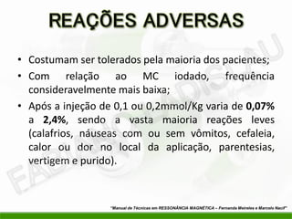 • Costumam ser tolerados pela maioria dos pacientes;
• Com relação ao MC iodado, frequência
consideravelmente mais baixa;
• Após a injeção de 0,1 ou 0,2mmol/Kg varia de 0,07%
a 2,4%, sendo a vasta maioria reações leves
(calafrios, náuseas com ou sem vômitos, cefaleia,
calor ou dor no local da aplicação, parentesias,
vertigem e purido).
“Manual de Técnicas em RESSONÂNCIA MAGNÉTICA – Fernanda Meireles e Marcelo Nacif”
 