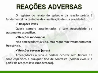 O registro do relato do episódio da reação prévia é
fundamental na tentativa de classificação de sua gravidade!
 Reações leves
Quase sempre autolimitadas e sem necessidade de
tratamento específico.
Reações moderadas
Não ameaçadoras à vida, mas requerem tratamento com
frequência.
Reações severas (raras)
Ameaçadoras à vida e podem ocorrer sem fatores de
risco específico a qualquer tipo de contraste (podem evoluir a
partir de reações leves/moderadas).
 
