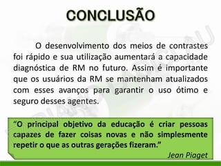 O desenvolvimento dos meios de contrastes
foi rápido e sua utilização aumentará a capacidade
diagnóstica de RM no futuro. Assim é importante
que os usuários da RM se mantenham atualizados
com esses avanços para garantir o uso ótimo e
seguro desses agentes.
“O principal objetivo da educação é criar pessoas
capazes de fazer coisas novas e não simplesmente
repetir o que as outras gerações fizeram.”
Jean Piaget
 