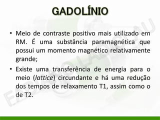 • Meio de contraste positivo mais utilizado em
RM. É uma substância paramagnética que
possui um momento magnético relativamente
grande;
• Existe uma transferência de energia para o
meio (lattice) circundante e há uma redução
dos tempos de relaxamento T1, assim como o
de T2.
 