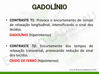 • CONTRASTE T1: Provoca o encurtamento do tempo
de relaxação longitudinal, intensificando o sinal dos
tecidos.
GADOLÍNIO (hiperintenso)
• CONTRASTE T2: Encurtamento dos tempos de
relaxação transversal, provocando redução do sinal
dos tecidos.
ÓXIDO DE FERRO (hipointenso)
“Curso de Ressonância Magnética da UFRJ”
 