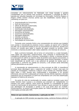 consolidar um relacionamento de fidelização com longa duração e grande
rentabilidade com os clientes mais lucrativos. Atualmente, a utilização de CRM é
apoiada por soluções baseadas em tecnologia da informação. Conforme Peppers e
Rogers (1993) existem diversos pontos que são trabalhados visando atingir o
marketing um-para-um:













Individualização do Consumidor;
Perfil do Consumidor;
Oferta de Mercado Customizada;
Produção Customizada;
Distribuição Individualizada;
Mensagem Individualizada;
Economias de Escopo;
Incentivos Individualizados;
Mensagens Bilaterais;
Clientes Lucrativos;
Retenção de Cliente; e
Participação do Consumidor.

Tomando como exemplo fictício uma concessionária de veículos que trabalha
com vendas e manutenção de produtos novos e usados, ao operar com a filosofia
do CRM, ela se importaria desde já com os consumidores em potencial, aqueles que
entram em contato para saber a respeito de algum produto ou serviço, nesse
momento a empresa já podem obter dados cadastrais e de interesse de consumo.
Após a primeira transação, ele se torna um consumidor e, a cada transação,
mais dados são adquiridos; posteriormente, esse conteúdo é transformado em
inteligência competitiva para a empresa. Conquistado o cliente, a empresa sempre
se preocupará em retê-lo ao máximo antes de perdê-lo para alguma concorrente; e
suas dúvidas, opiniões, sugestões e reclamações serão sempre atendidas. O cliente
será classificado de acordo com o seu potencial de geração de receita para a
organização e, conforme seu padrão de consumo, a ele sempre serão oferecidas
ofertas pertinentes ao seu perfil.
A manutenção do relacionamento é o foco principal do CRM. A importância
principal dessa abordagem para o segmento de vendas é vender mais para os
clientes já consolidados, mantê-los e adquirir novos clientes por indicação destes.
Além disso, o CRM, quando bem implementado e empregado, é um grande
diferencial, pois permite a adequação em tempo real das ofertas especiais a clientes
específicos que se enquadram no perfil de compradores com uma boa classificação
baseada no histórico de consumo.
Do ponto de vista da coordenação de vendas, pode-se constatar quais itens
estão fazendo maior sucesso e os produtos que precisam ser reabastecidos no
estoque com maior urgência. Outro ponto de atenção é a constatação de quais
canais de distribuição se demonstram mais eficazes e quais precisam de mudança
nas abordagens de divulgação e vendas e em qual ponto deve ser mudado.
Dinamicamente, os preços e promoções podem ser melhor ajustados com base nas
informações providas pelo CRM.

Metas em que consiste, basicamente, a aplicação do CRM
A aplicação do CRM consiste nas seguintes metas, conforme Pinheiro (2010) e

2

 