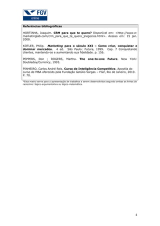 Referências bibliográficas
HORTINHA, Joaquim. CRM para que te quero? Disponível em: <http://www.emarketinglab.com/crm_para_que_te_quero_jnegocios.html>. Acesso em: 15 jan.
2008.
KOTLER, Philip. Marketing para o século XXI – Como criar, conquistar e
dominar mercados. 4 ed. São Paulo: Futura, 1999. Cap. 7 Conquistando
clientes, mantendo-os e aumentando sua fidelidade. p. 156.
PEPPERS, Don ; ROGERS,
Doubleday/Currency, 1993.

Martha.

The

one-to-one

Future.

New

York:

PINHEIRO, Carlos André Reis. Curso de Inteligência Competitiva. Apostila do
curso de MBA oferecido pela Fundação Getúlio Vargas – FGV, Rio de Janeiro, 2010.
P. 70.
*Esta matriz serve para a apresentação de trabalhos a serem desenvolvidos segundo ambas as linhas de
raciocínio: lógico-argumentativa ou lógico-matemática.

4

 