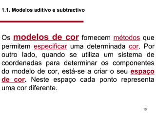 1.1. Modelos aditivo e subtractivo   Os  modelos de cor   fornecem  métodos  que permitem  especificar  uma determinada  cor . Por outro lado, quando se utiliza um sistema de coordenadas para determinar os componentes do modelo de cor, está-se a criar o seu  espaço de cor .  Neste espaço cada ponto representa uma cor diferente.  