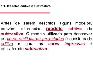 1.1. Modelos aditivo e subtractivo   Antes de serem descritos alguns modelos, convém diferenciar  modelo   aditivo  de  subtractivo . O modelo utilizado para descrever as  cores emitidas ou projectadas  é considerado  aditivo  e para as  cores impressas  é considerado  subtractivo .  