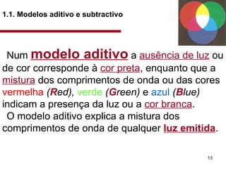 1.1. Modelos aditivo e subtractivo   Num  modelo aditivo   a  ausência de luz  ou de cor corresponde à  cor preta , enquanto que a  mistura  dos comprimentos de onda ou das cores  vermelha   ( R ed),  verde   ( G reen)  e  azul   ( B lue)  indicam a presença da luz ou a  cor branca .  O modelo aditivo explica a mistura dos comprimentos de onda de qualquer  luz emitida .  
