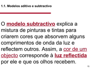 1.1. Modelos aditivo e subtractivo   O  modelo subtractivo  explica a mistura de pinturas e tintas para criarem cores que absorvem alguns comprimentos de onda da luz e reflectem outros. Assim, a  cor de um objecto  corresponde à  luz reflectida  por ele e que os olhos recebem.  