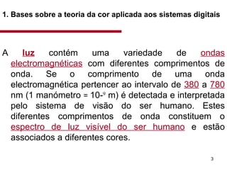 1. Bases sobre a teoria da cor aplicada aos sistemas digitais   A  luz   contém uma variedade de  ondas electromagnéticas  com diferentes comprimentos de onda. Se o comprimento de uma onda electromagnética pertencer ao intervalo de  380  a  780  nm (1 manómetro  =  10- 9  m) é detectada e interpretada pelo sistema de visão do ser humano. Estes diferentes comprimentos de onda constituem o  espectro de luz visível do ser humano  e estão associados a diferentes cores.  