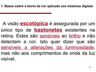 1. Bases sobre a teoria da cor aplicada aos sistemas digitais   A visão  escotópica   é assegurada por um único tipo de  bastonetes   existentes na retina. Estes são  sensíveis  ao  brilho  e não detectam a cor. Isto quer dizer que são  sensíveis a alterações da luminosidade , mas não aos comprimentos de onda da luz visível.  