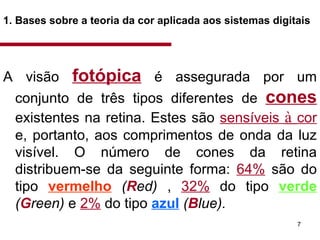 1. Bases sobre a teoria da cor aplicada aos sistemas digitais   A visão  fotópica   é assegurada por um conjunto de três tipos diferentes de  cones   existentes na retina. Estes são  sensíveis  à  cor  e, portanto, aos comprimentos de onda da luz visível. O número de cones da retina distribuem-se da seguinte forma:  64%  são do tipo  vermelho   ( R ed)  ,  32%  do tipo  verde   ( G reen)  e  2%  do tipo  azul   ( B lue).  