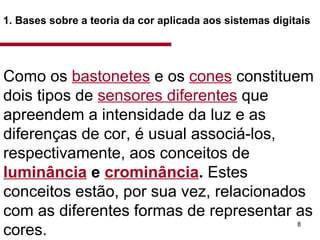 1. Bases sobre a teoria da cor aplicada aos sistemas digitais   Como os  bastonetes  e os  cones  constituem dois tipos de  sensores diferentes  que apreendem a intensidade da luz e as diferenças de cor, é usual associá-los, respectivamente, aos conceitos de  luminância  e  crominância .  Estes conceitos estão, por sua vez, relacionados com as diferentes formas de representar as cores. Como os bastonetes e os cones constituem dois tipos de sensores diferentes que apreendem a intensidade da luz e as diferenças de cor, é usual associá-los, respectiva­mente, aos conceitos de  luminância e crominância.  Estes conceitos estão, por sua vez, relacionados com as diferentes formas de representar aS' cores.  Como os bastonetes e os cones constituem dois tipos de sensores diferentes que apreendem a intensidade da luz e as diferenças de cor, é usual associá-los, respectiva­mente, aos conceitos de  luminância e crominância.  Estes conceitos estão, por sua vez, relacionados com as diferentes formas de representar aS' cores.  Como os bastonetes e os cones constituem dois tipos de sensores diferentes que apreendem a intensidade da luz e as diferenças de cor, é usual associá-los, respectiva­mente, aos conceitos de  luminância e crominância.  Estes conceitos estão, por sua vez, relacionados com as diferentes formas de representar aS' cores.  