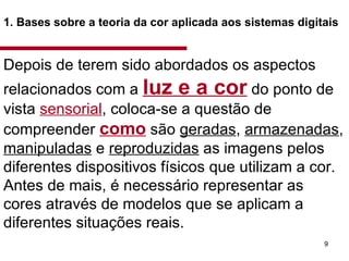 1. Bases sobre a teoria da cor aplicada aos sistemas digitais   Depois de terem sido abordados os aspectos relacionados com a  luz e a cor  do ponto de vista  sensorial , coloca-se a questão de compreender  como  são  geradas ,  armazenadas ,  manipuladas  e  reproduzidas  as imagens pelos diferentes dispositivos físicos que utilizam a cor. Antes de mais, é necessário representar as cores através de modelos que se aplicam a diferentes situações reais.  