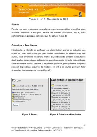  




                     Volume 3 - No 2 – Maio/Agosto de 2009

Fórum

Permite que tanto professores como alunos exponham suas idéias e opiniões sobre
assuntos referentes à disciplina. Ocorre de maneira assíncrona, isto é, cada
participante pode participar no horário que lhe convier (figura 8).



Gabaritos e Resultados

Inicialmente, a intenção do professor era disponibilizar apenas os gabaritos dos
exercícios, mas verificou-se que, para melhor atendimento às necessidades dos
alunos, essa ferramenta funcionaria melhor disponibilizando também os resultados
dos trabalhos desenvolvidos pelos alunos, permitindo assim consulta pelos colegas.
Essa ferramenta facilitou bastante o trabalho do professor, principalmente porque foi
possível disponibilizar arquivos de modelos em 3D e os alunos puderam fazer
simulações das questões de provas (figura 9).




             Figura 8: Fórum.                    Figura 9: Gabaritos e Resultados.




                                                                                           42
Universidade Federal do Rio de Janeiro – Escola de Comunicação - Laboratório de Pesquisa
em Tecnologias da Informação e da Comunicação – LATEC/UFRJ
 