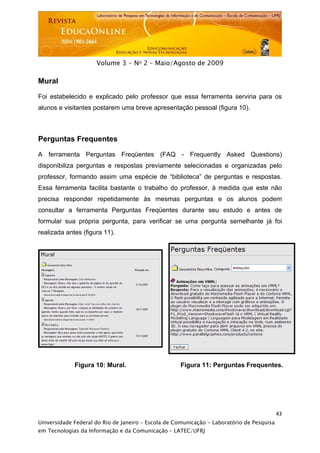  




                     Volume 3 - No 2 – Maio/Agosto de 2009

Mural

Foi estabelecido e explicado pelo professor que essa ferramenta serviria para os
alunos e visitantes postarem uma breve apresentação pessoal (figura 10).



Perguntas Frequentes

A ferramenta Perguntas Freqüentes (FAQ - Frequently Asked Questions)
disponibiliza perguntas e respostas previamente selecionadas e organizadas pelo
professor, formando assim uma espécie de “biblioteca” de perguntas e respostas.
Essa ferramenta facilita bastante o trabalho do professor, à medida que este não
precisa responder repetidamente às mesmas perguntas e os alunos podem
consultar a ferramenta Perguntas Freqüentes durante seu estudo e antes de
formular sua própria pergunta, para verificar se uma pergunta semelhante já foi
realizada antes (figura 11).




             Figura 10: Mural.                      Figura 11: Perguntas Frequentes.




                                                                                           43
Universidade Federal do Rio de Janeiro – Escola de Comunicação - Laboratório de Pesquisa
em Tecnologias da Informação e da Comunicação – LATEC/UFRJ
 
