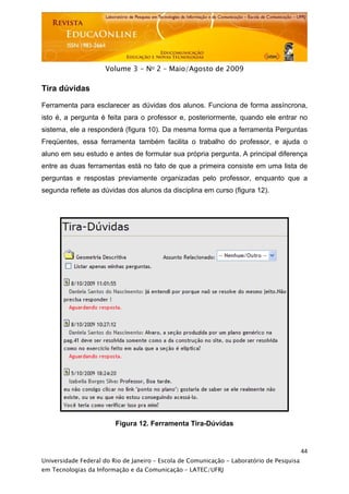  




                     Volume 3 - No 2 – Maio/Agosto de 2009

Tira dúvidas

Ferramenta para esclarecer as dúvidas dos alunos. Funciona de forma assíncrona,
isto é, a pergunta é feita para o professor e, posteriormente, quando ele entrar no
sistema, ele a responderá (figura 10). Da mesma forma que a ferramenta Perguntas
Freqüentes, essa ferramenta também facilita o trabalho do professor, e ajuda o
aluno em seu estudo e antes de formular sua própria pergunta. A principal diferença
entre as duas ferramentas está no fato de que a primeira consiste em uma lista de
perguntas e respostas previamente organizadas pelo professor, enquanto que a
segunda reflete as dúvidas dos alunos da disciplina em curso (figura 12).




                         Figura 12. Ferramenta Tira-Dúvidas


                                                                                           44
Universidade Federal do Rio de Janeiro – Escola de Comunicação - Laboratório de Pesquisa
em Tecnologias da Informação e da Comunicação – LATEC/UFRJ
 