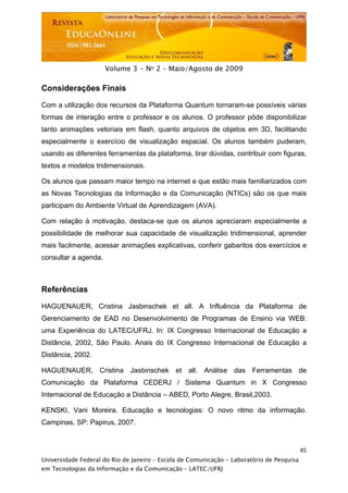  




                      Volume 3 - No 2 – Maio/Agosto de 2009

Considerações Finais

Com a utilização dos recursos da Plataforma Quantum tornaram-se possíveis várias
formas de interação entre o professor e os alunos. O professor pôde disponibilizar
tanto animações vetoriais em flash, quanto arquivos de objetos em 3D, facilitando
especialmente o exercício de visualização espacial. Os alunos também puderam,
usando as diferentes ferramentas da plataforma, tirar dúvidas, contribuir com figuras,
textos e modelos tridimensionais.

Os alunos que passam maior tempo na internet e que estão mais familiarizados com
as Novas Tecnologias da Informação e da Comunicação (NTICs) são os que mais
participam do Ambiente Virtual de Aprendizagem (AVA).

Com relação à motivação, destaca-se que os alunos apreciaram especialmente a
possibilidade de melhorar sua capacidade de visualização tridimensional, aprender
mais facilmente, acessar animações explicativas, conferir gabaritos dos exercícios e
consultar a agenda.



Referências

HAGUENAUER, Cristina Jasbinschek et all. A Influência da Plataforma de
Gerenciamento de EAD no Desenvolvimento de Programas de Ensino via WEB:
uma Experiência do LATEC/UFRJ. In: IX Congresso Internacional de Educação a
Distância, 2002, São Paulo. Anais do IX Congresso Internacional de Educação a
Distância, 2002.

HAGUENAUER, Cristina Jasbinschek et all. Análise das Ferramentas de
Comunicação da Plataforma CEDERJ / Sistema Quantum in X Congresso
Internacional de Educação a Distância – ABED, Porto Alegre, Brasil,2003.

KENSKI, Vani Moreira. Educação e tecnologias: O novo ritmo da informação.
Campinas, SP: Papirus, 2007.


                                                                                           45
Universidade Federal do Rio de Janeiro – Escola de Comunicação - Laboratório de Pesquisa
em Tecnologias da Informação e da Comunicação – LATEC/UFRJ
 