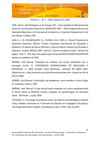  




                     Volume 3 - No 2 – Maio/Agosto de 2009

LIMA, Alvaro José Rodrigues et all. Espaço GD – Uma experiência Semipresencial
de Ensino de Geometria Descritiva in GRAPHICA 2007 – XVIII Simpósio Nacional de
Geometria Descritiva e VII International Conference on Graphics Engineering for Arts
and Design, Curitiba, 2007.

LIMA, A. J. R; HAGUENAUER, C.J.; CUNHA, G.G.; EAD e o Ensino Presencial de
Geometria Descritiva; Décimo Terceiro Congresso Internacional de Educação a
Distância: Em Busca de Novos Domínios e Novos Públicos Através da Educação a
Distância.; Curitiba; BRASIL,2007; Volume:1; Número da página inicial:1; Número da
página final:11 URL:http://www.abed.org.br/congresso2007/tc/54200743252PM.pdf
acesso em setembro de 2008.

MORAN, José Manuel. Propostas de mudança nos cursos presenciais com a
educação on-line. In: CONGRESSO INTERNACIONAL DE EDUCAÇÃO A
DISTÂNCIA, 11., 2006, Salvador. Anais eletrônicos... Salvador, BA: ABED, 2004.
Disponível em: <http://www.eca.usp.br/prof/moran/propostas.htm> Acesso em:06 de
abril de 2008.

MORAN, José Manuel. A educação que desejamos: novos desafios e como chegar
lá. Campinas: Papirus, 2007.

MORAN, José. Manuel. O que aprendi sobre avaliação em cursos semipresenciais
In SILVA, Marco & SANTOS, Edméa. Avaliação da aprendizagem em educação
online . São Paulo , Loyola, 2006.

TAVARES, K. A formação do professor online: de listas de recomendação à reflexão
crítica. Palestra ministrada no II Seminário de Estudos em Linguagem, Educação e
Tecnologia (Seminário LingNet), Faculdade de Letras, UFRJ, maio de 2007.




                                                                                           46
Universidade Federal do Rio de Janeiro – Escola de Comunicação - Laboratório de Pesquisa
em Tecnologias da Informação e da Comunicação – LATEC/UFRJ
 