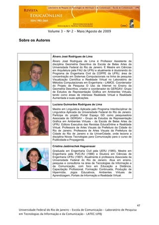 




                     Volume 3 - No 2 – Maio/Agosto de 2009

Sobre os Autores



                         Álvaro José Rodrigues de Lima
                         Álvaro José Rodrigues de Lima é Professor Assistente da
                         disciplina Geometria Descritiva da Escola de Belas Artes da
                         Universidade Federal do Rio de Janeiro. É Mestre em Ciências
                         em Arquitetura pela FAU da UFRJ e atualmente é doutorando do
                         Programa de Engenharia Civil da COPPE da UFRJ, área de
                         concentração em Sistemas Computacionais na linha de pesquisa
                         Visualização Científica e Realidade Virtual no Laboratório de
                         Métodos Computacionais em Engenharia - LAMCE. Coordenador
                         do Projeto de Pesquisa O Uso da Internet no Ensino da
                         Geometria Descritiva, criador e coordenador do GERGAV- Grupo
                         de Estudos de Representação Gráfica em Ambientes Virtuais,
                         tendo como áreas de interesse Realidade Virtual e Realidade
                         Aumentada e suas aplicações.

                         Luciana Guimarães Rodrigues de Lima
                         Mestre em Linguística Aplicada pelo Programa Interdisciplinar de
                         Linguística Aplicada da Universidade Federal do Rio de Janeiro.
                         Participa do projeto Portal Espaço GD como pesquisadora
                         Associada do GERGAV - Grupo de Estudos de Representação
                         Gráfica em Ambientes Virtuais - da Escola de Belas Artes da
                         UFRJ. Editora Executiva das Revistas EducaOnline e Realidade
                         Virtual. Professora de Artes Visuais da Prefeitura da Cidade do
                         Rio de Janeiro. Professora de Artes Visuais da Prefeitura da
                         Cidade do Rio de Janeiro e da UniverCidade, onde leciona a
                         disciplina Novas Tecnologias para Comunicação para o curso de
                         Publicidade e Propaganda.

                         Cristina Jasbinschek Haguenauer
                         Graduada em Engenharia Civil pela UERJ (1985), Mestre em
                         Engenharia pela PUC-RJ (1988) e Doutora em Ciências de
                         Engenharia UFRJ (1997). Atualmente é professora Associada da
                         Universidade Federal do Rio de Janeiro. Atua em ensino,
                         pesquisa e consultoria na área de Tecnologias da Informação e
                         da Comunicação, com foco em Educação a Distância,
                         Capacitação Profissional, Formação Continuada, Produção de
                         Hipermídia, Jogos Educativos, Ambientes Virtuais de
                         Aprendizagem, Portais de Informação e Realidade Virtual.




                                                                                            47
Universidade Federal do Rio de Janeiro – Escola de Comunicação - Laboratório de Pesquisa
em Tecnologias da Informação e da Comunicação – LATEC/UFRJ
 