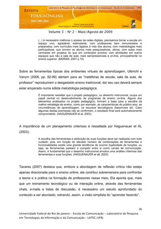  




                      Volume 3 - No 2 – Maio/Agosto de 2009

              (...) é necessário melhorar o acesso às redes digitais, precisamos tornar a escola um
              espaço vivo, agradável, estimulante, com professores bem remunerados e
              preparados; com currículos mais ligados à vida dos alunos; com metodologias mais
              participativas, que tornem os alunos mais pesquisadores, ativos; com aulas mais
              centradas em projetos do que em conteúdos prontos; com atividades em outros
              espaços que não a sala de aula, mais semipresenciais e on-line, principalmente no
              ensino superior. (MORAN, 2007 p.10)



Sobre as ferramentas típicas dos ambientes virtuais de aprendizagem, Ulbricht e
Vanzin (2006, pp. 92-99) alertam para as “metáforas de escola, sala de aula, de
professor” reproduzirem o desgastado ensino tradicional, daí seu uso deverá sempre
estar amparado numa sólida metodologia pedagógica.

              É importante ressaltar que o projeto pedagógico, ou desenho instrucional, ocupa um
              papel central no desenvolvimento de programas de ensino on-line. Alguns dos
              elementos analisados no projeto pedagógico, formam a base para a escolha da
              melhor estratégia de ensino, como por exemplo, as características do público alvo, as
              circunstâncias de aprendizagem, os recursos tecnológicos disponíveis etc. Caso
              algumas destas premissas não se confirmem, o resultado final será automaticamente
              comprometido. (HAGUENAUER et al, 2003).



A importância de um planejamento criterioso é ressaltada por Haguenauer et AL
(2003);

              A escolha das ferramentas e atribuição de suas funções deve ser realizada com todo
              cuidado, pois, em função do elevado número de combinações de ferramentas e
              funcionalidades existe uma grande tendência de ocorrer duplicidade de funções, ou
              seja, as ferramentas passam a competir entre si como canais de comunicação.
              Assim, é fundamental que o desenho instrucional envolva uma análise criteriosa das
              ferramentas e suas funções. (HAGUENAUER et all, 2003).



Tavares (2007) destaca que, embora a abordagem de reflexão crítica não esteja
apenas direcionada para o ensino online, ela contribui sobremaneira para confrontar
a teoria e a prática na formação de professores nesse meio. Ela aponta que, mais
que um treinamento tecnológico ou de interação online, através das ferramentas
chats, e-mails e listas de discussão, é necessário um estudo aprofundado do
conteúdo a ser abordado, retirando, assim, a visão simplista do “aprender fazendo”.



                                                                                                36
Universidade Federal do Rio de Janeiro – Escola de Comunicação - Laboratório de Pesquisa
em Tecnologias da Informação e da Comunicação – LATEC/UFRJ
 